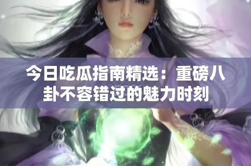 今日吃瓜指南精选：重磅八卦不容错过的魅力时刻