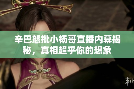 辛巴怒批小杨哥直播内幕揭秘，真相超乎你的想象