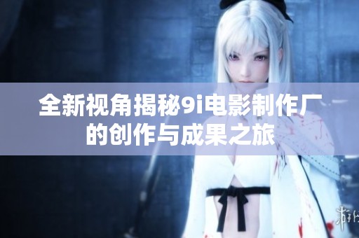 全新视角揭秘9i电影制作厂的创作与成果之旅
