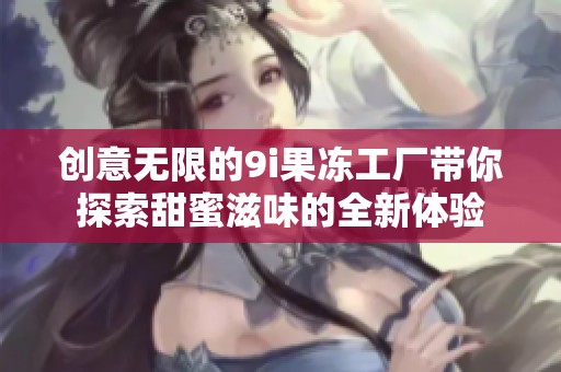 创意无限的9i果冻工厂带你探索甜蜜滋味的全新体验