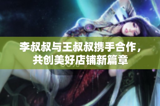 李叔叔与王叔叔携手合作，共创美好店铺新篇章