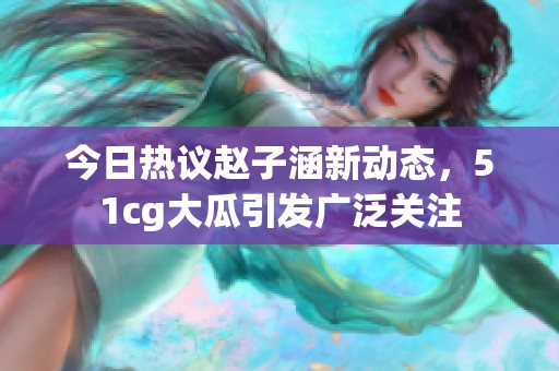 今日热议赵子涵新动态，51cg大瓜引发广泛关注