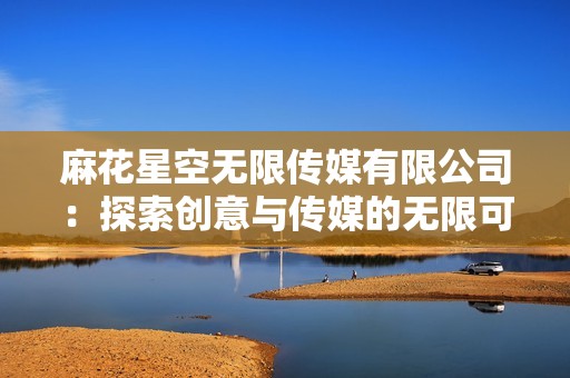麻花星空无限传媒有限公司：探索创意与传媒的无限可能性