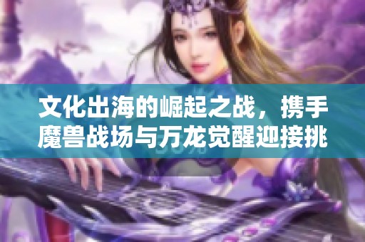 文化出海的崛起之战，携手魔兽战场与万龙觉醒迎接挑战