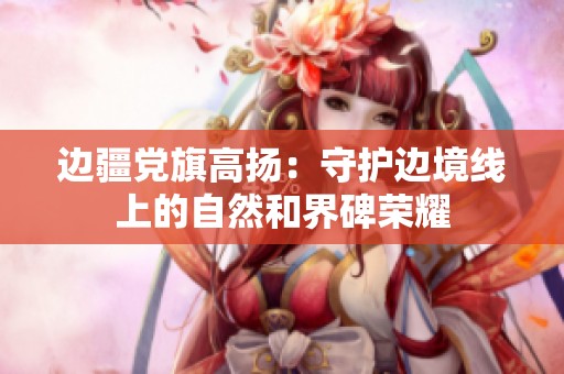 边疆党旗高扬：守护边境线上的自然和界碑荣耀