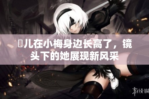 玥儿在小梅身边长高了，镜头下的她展现新风采