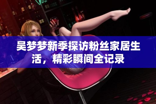 吴梦梦新季探访粉丝家居生活，精彩瞬间全记录