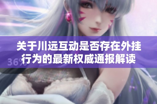 关于川远互动是否存在外挂行为的最新权威通报解读