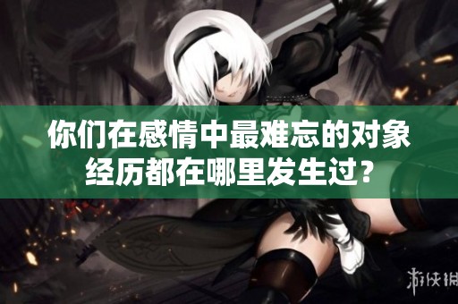 你们在感情中最难忘的对象经历都在哪里发生过？