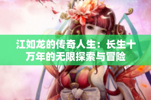 江如龙的传奇人生：长生十万年的无限探索与冒险