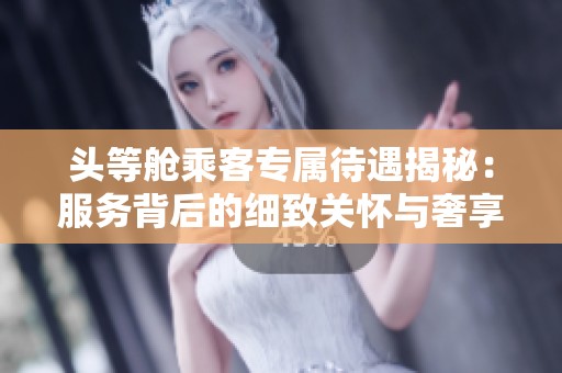 头等舱乘客专属待遇揭秘：服务背后的细致关怀与奢享体验