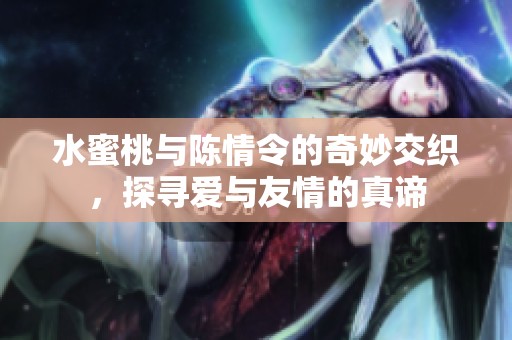 水蜜桃与陈情令的奇妙交织，探寻爱与友情的真谛