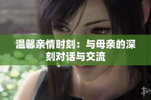 温馨亲情时刻：与母亲的深刻对话与交流