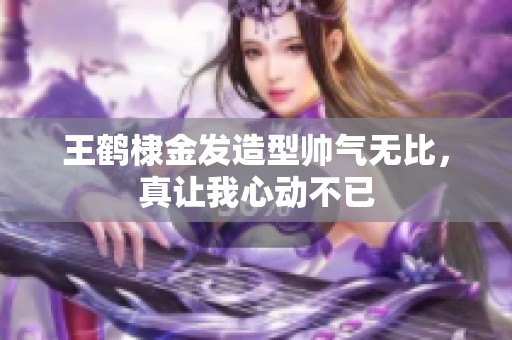 王鹤棣金发造型帅气无比，真让我心动不已