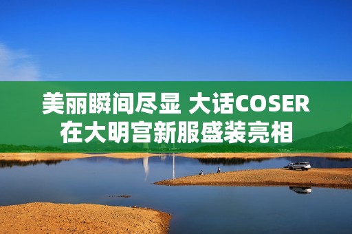 美丽瞬间尽显 大话COSER在大明宫新服盛装亮相