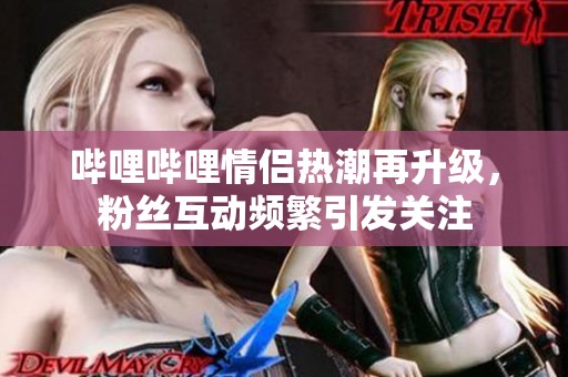 哔哩哔哩情侣热潮再升级，粉丝互动频繁引发关注