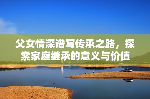父女情深谱写传承之路，探索家庭继承的意义与价值