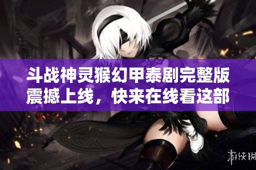 斗战神灵猴幻甲泰剧完整版震撼上线，快来在线看这部恐怖巨作！