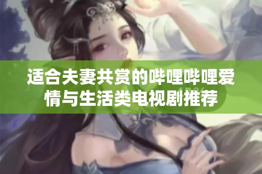 适合夫妻共赏的哔哩哔哩爱情与生活类电视剧推荐