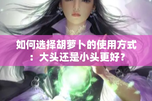 如何选择胡萝卜的使用方式：大头还是小头更好？
