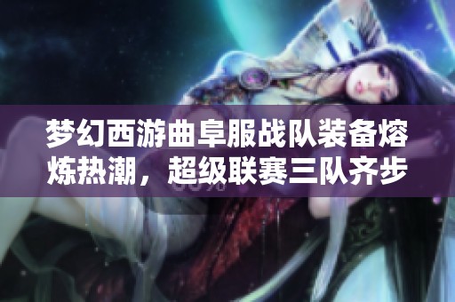 梦幻西游曲阜服战队装备熔炼热潮，超级联赛三队齐步领先