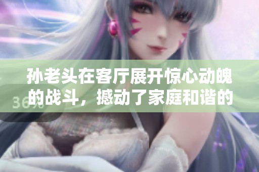 孙老头在客厅展开惊心动魄的战斗，撼动了家庭和谐的局面