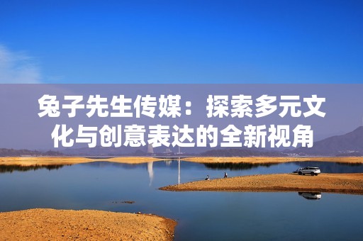 兔子先生传媒：探索多元文化与创意表达的全新视角