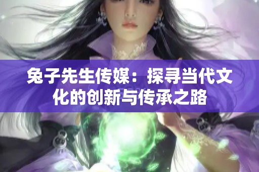 兔子先生传媒：探寻当代文化的创新与传承之路