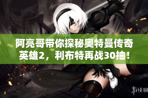 阿亮哥带你探秘奥特曼传奇英雄2，利布特再战30抽！