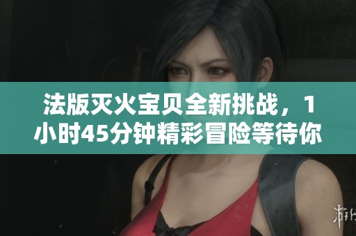 法版灭火宝贝全新挑战，1小时45分钟精彩冒险等待你的参与