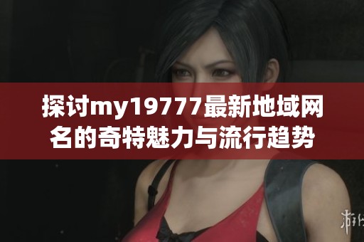 探讨my19777最新地域网名的奇特魅力与流行趋势