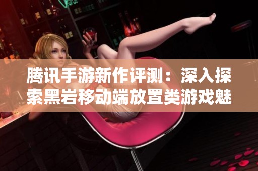 腾讯手游新作评测：深入探索黑岩移动端放置类游戏魅力