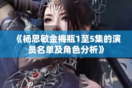 《杨思敏金梅瓶1至5集的演员名单及角色分析》