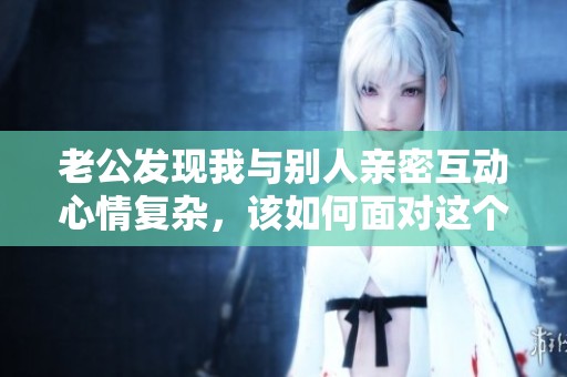 老公发现我与别人亲密互动心情复杂，该如何面对这个问题