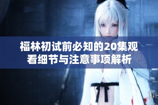 福林初试前必知的20集观看细节与注意事项解析