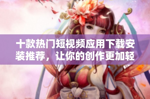 十款热门短视频应用下载安装推荐，让你的创作更加轻松有趣