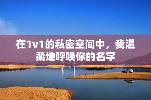 在1v1的私密空间中，我温柔地呼唤你的名字