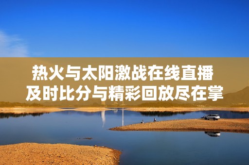 热火与太阳激战在线直播 及时比分与精彩回放尽在掌握