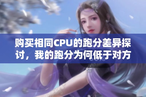 购买相同CPU的跑分差异探讨，我的跑分为何低于对方的情况分析