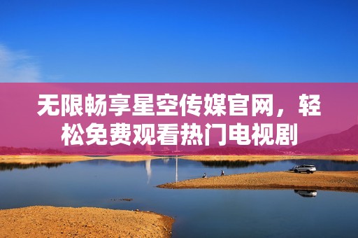 无限畅享星空传媒官网，轻松免费观看热门电视剧