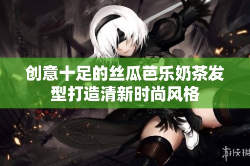 创意十足的丝瓜芭乐奶茶发型打造清新时尚风格