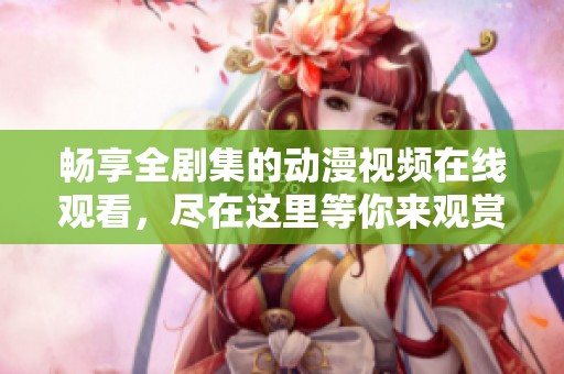 畅享全剧集的动漫视频在线观看，尽在这里等你来观赏！