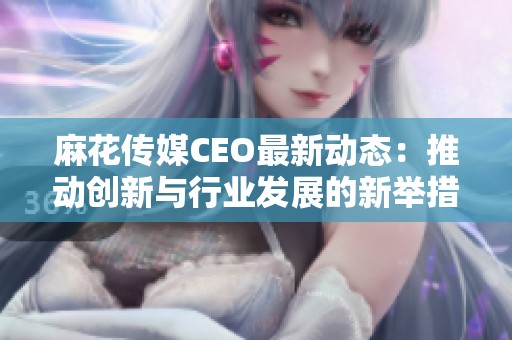 麻花传媒CEO最新动态：推动创新与行业发展的新举措