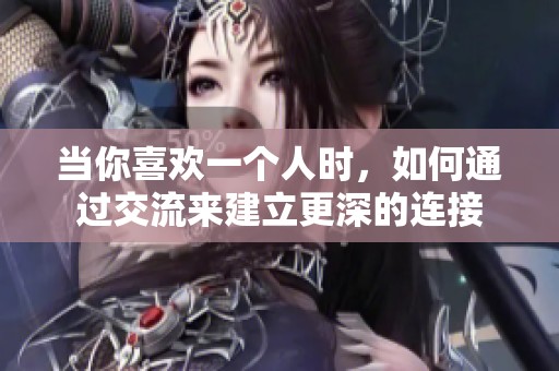 当你喜欢一个人时，如何通过交流来建立更深的连接
