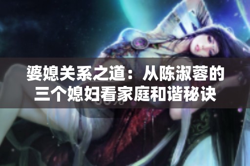婆媳关系之道：从陈淑蓉的三个媳妇看家庭和谐秘诀