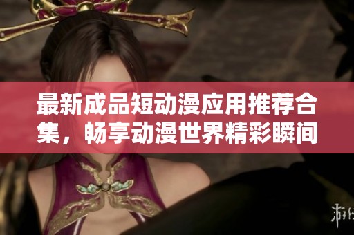 最新成品短动漫应用推荐合集，畅享动漫世界精彩瞬间
