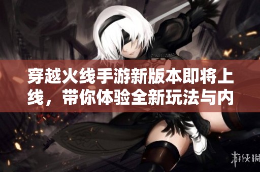 穿越火线手游新版本即将上线，带你体验全新玩法与内容