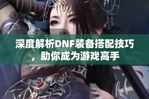 深度解析DNF装备搭配技巧，助你成为游戏高手