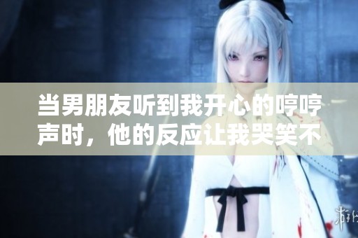 当男朋友听到我开心的哼哼声时，他的反应让我哭笑不得