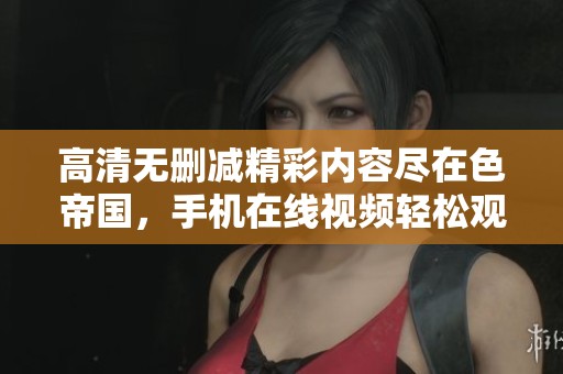 高清无删减精彩内容尽在色帝国，手机在线视频轻松观看